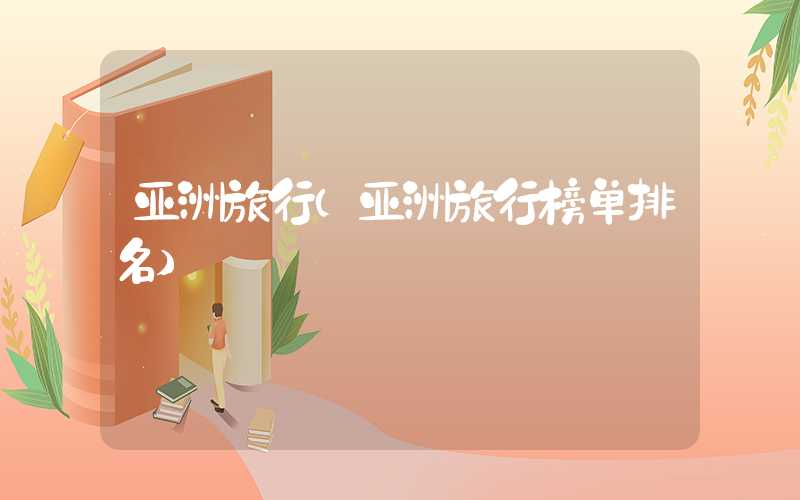 亚洲旅行(亚洲旅行榜单排名)