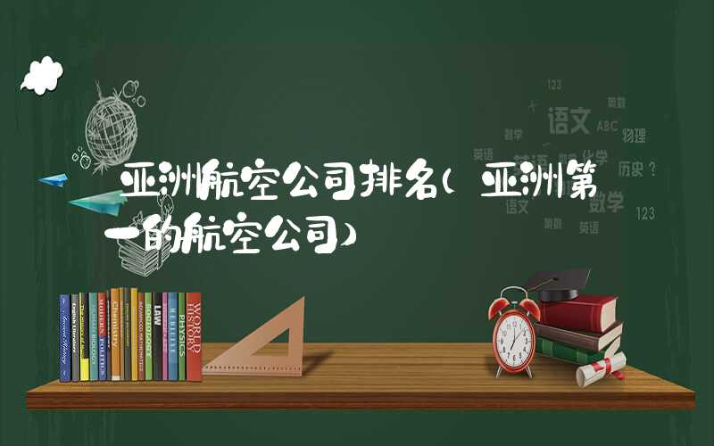 亚洲航空公司排名（亚洲第一的航空公司）
