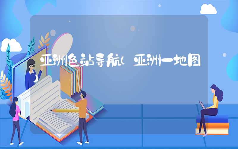 亚洲色站导航（亚洲一地图）