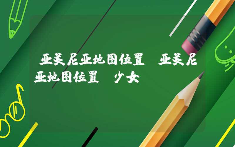 亚美尼亚地图位置（亚美尼亚地图位置 少女）