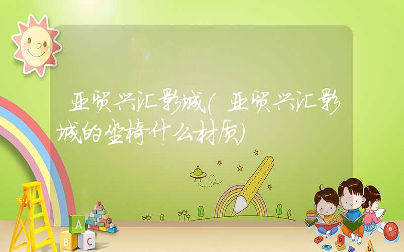亚贸兴汇影城（亚贸兴汇影城的坐椅什么材质）