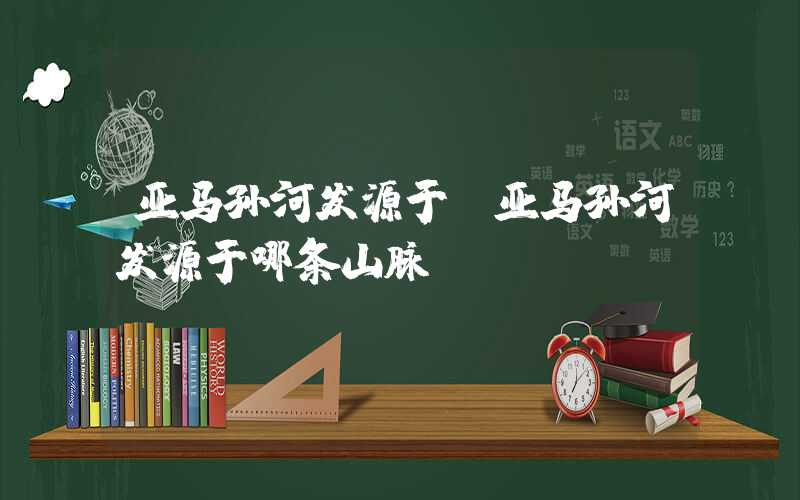亚马孙河发源于(亚马孙河发源于哪条山脉)