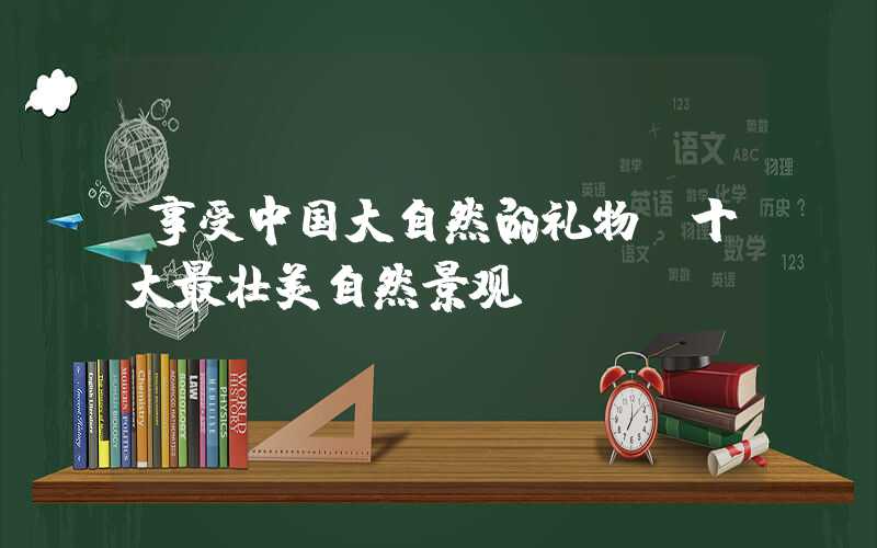 享受中国大自然的礼物：十大最壮美自然景观