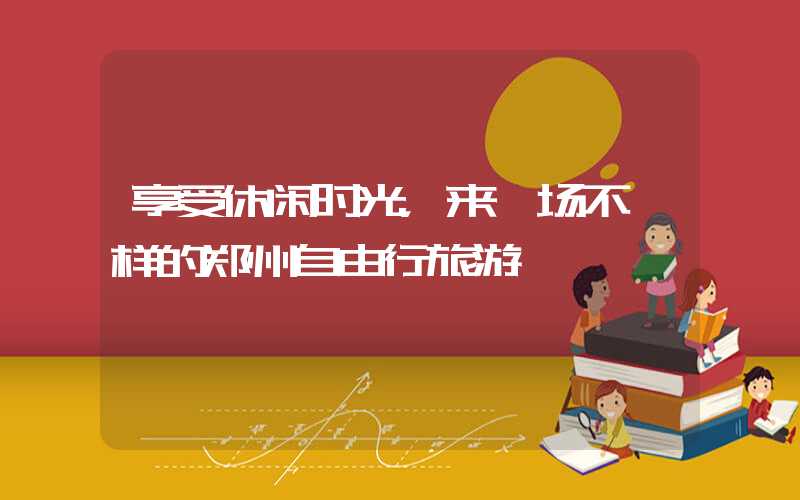 享受休闲时光,来一场不一样的郑州自由行旅游