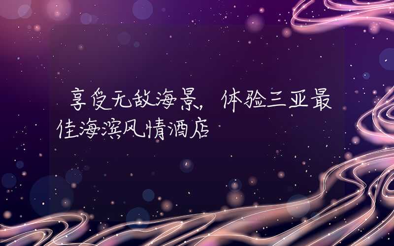享受无敌海景，体验三亚最佳海滨风情酒店