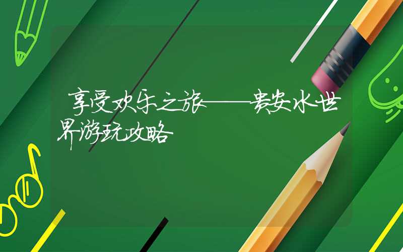 享受欢乐之旅——贵安水世界游玩攻略