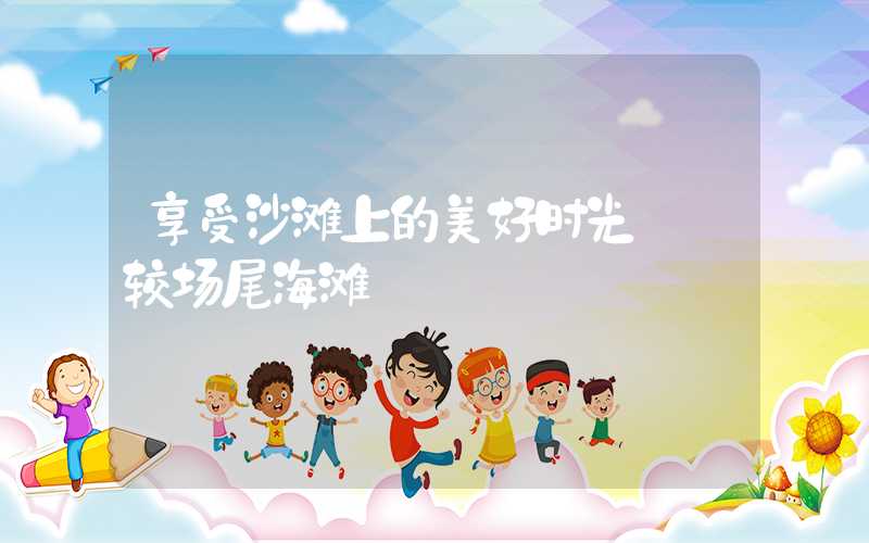 享受沙滩上的美好时光——较场尾海滩