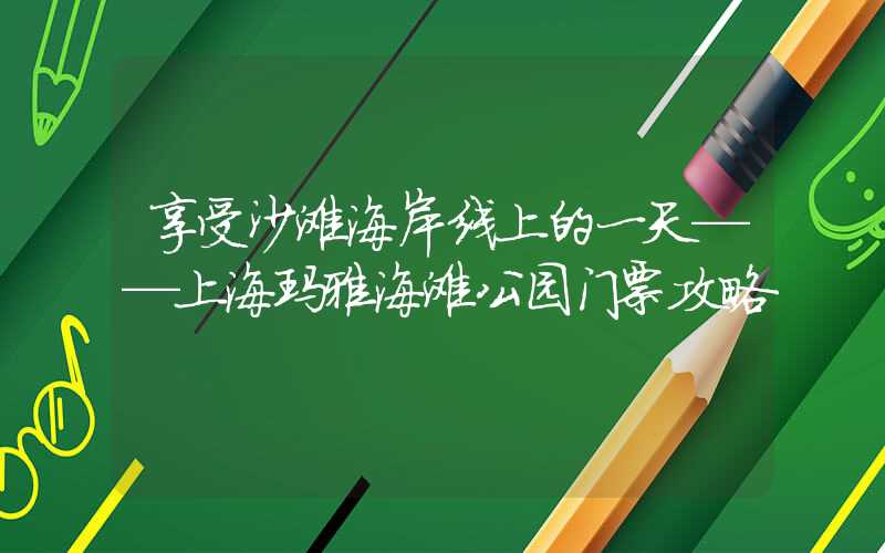 享受沙滩海岸线上的一天——上海玛雅海滩公园门票攻略