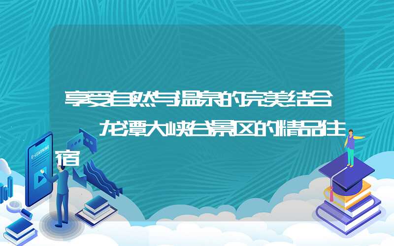 享受自然与温泉的完美结合——龙潭大峡谷景区的精品住宿
