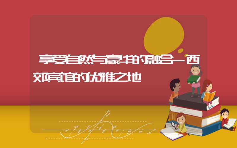 享受自然与豪华的融合-西郊宾馆的优雅之地