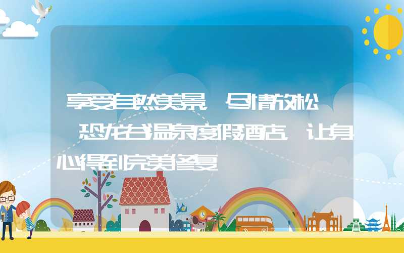 享受自然美景,尽情放松——恐龙谷温泉度假酒店,让身心得到完美修复
