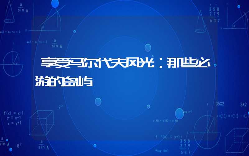 享受马尔代夫风光:那些必游的岛屿
