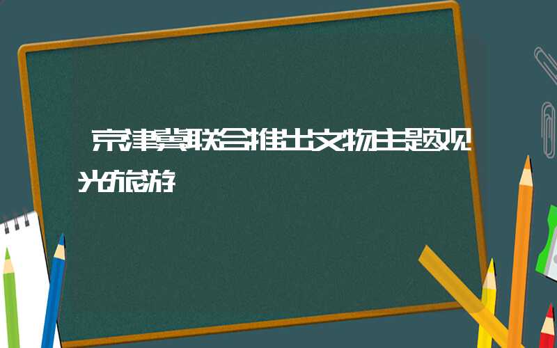 京津冀联合推出文物主题观光旅游