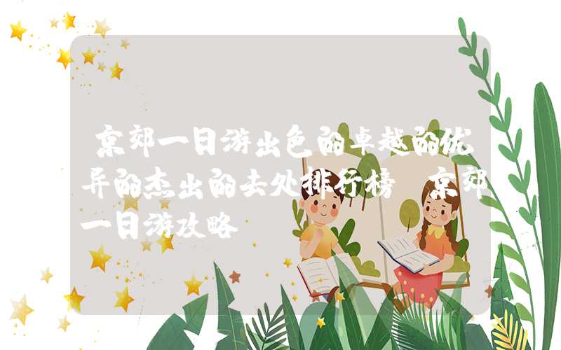 京郊一日游出色的卓越的优异的杰出的去处排行榜（京郊一日游攻略）