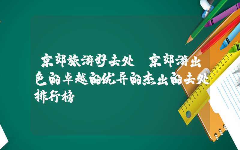 京郊旅游好去处(京郊游出色的卓越的优异的杰出的去处排行榜)