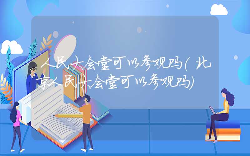 人民大会堂可以参观吗（北京人民大会堂可以参观吗）
