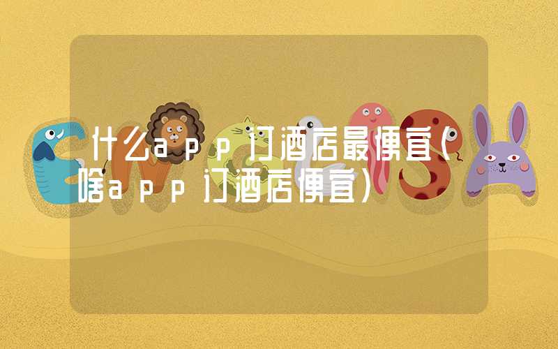 什么app订酒店最便宜（啥app订酒店便宜）