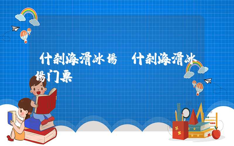 什刹海滑冰场（什刹海滑冰场门票）