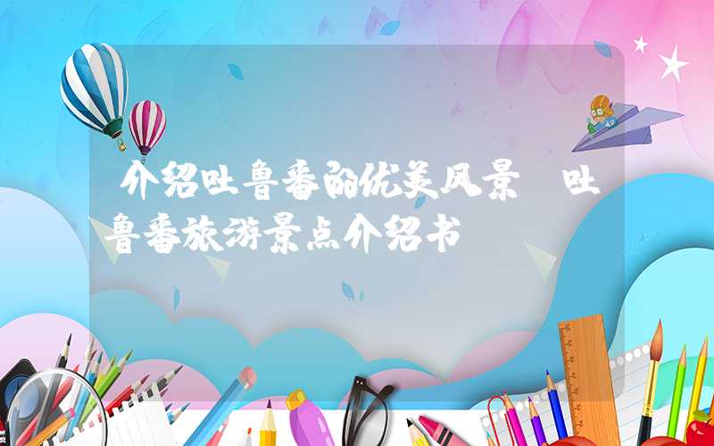 介绍吐鲁番的优美风景（吐鲁番旅游景点介绍书）