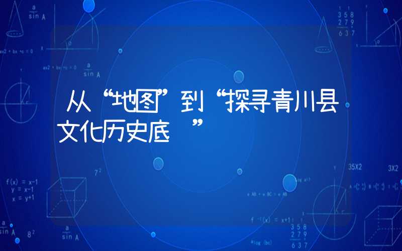 从“地图”到“探寻青川县文化历史底蕴”