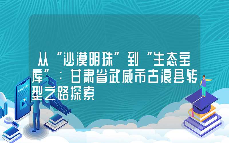 从“沙漠明珠”到“生态宝库”:甘肃省武威市古浪县转型之路探索