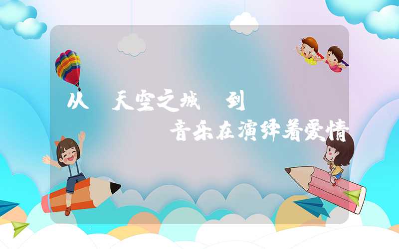从《天空之城》到《Volare》，音乐在演绎着爱情