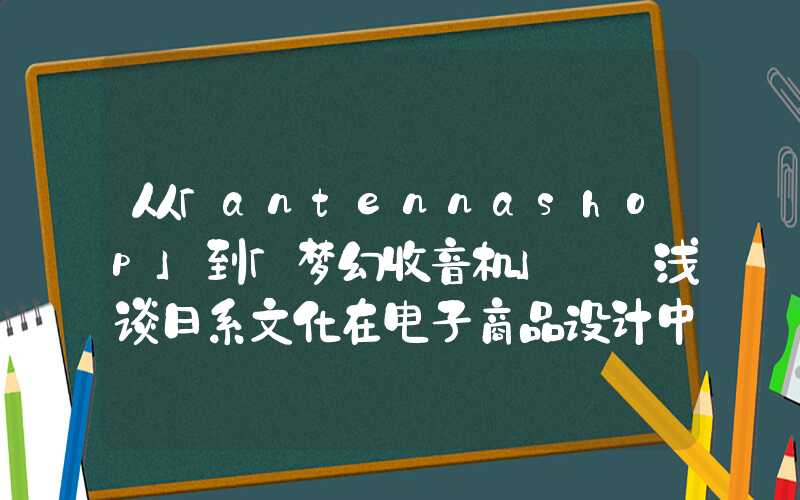 从「antennashop」到「梦幻收音机」——浅谈日系文化在电子商品设计中的表现