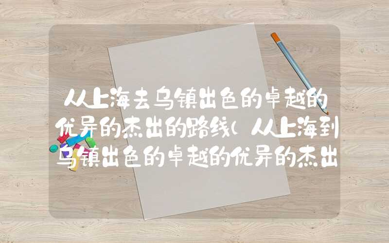 从上海去乌镇出色的卓越的优异的杰出的路线（从上海到乌镇出色的卓越的优异的杰出的方案）