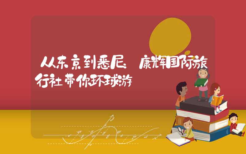 从东京到悉尼：康辉国际旅行社带你环球游