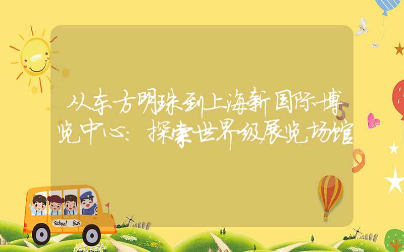 从东方明珠到上海新国际博览中心：探索世界级展览场馆