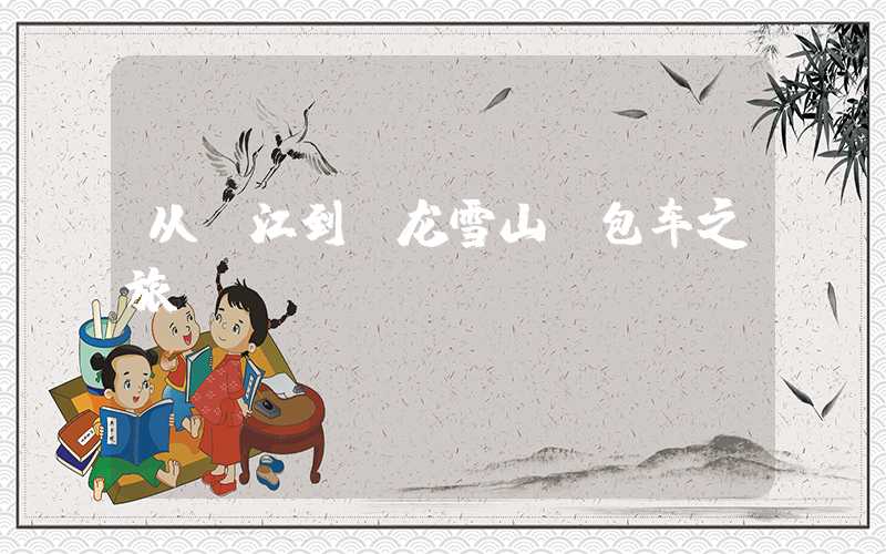从丽江到玉龙雪山 包车之旅