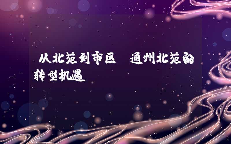 从北苑到市区,通州北苑的转型机遇