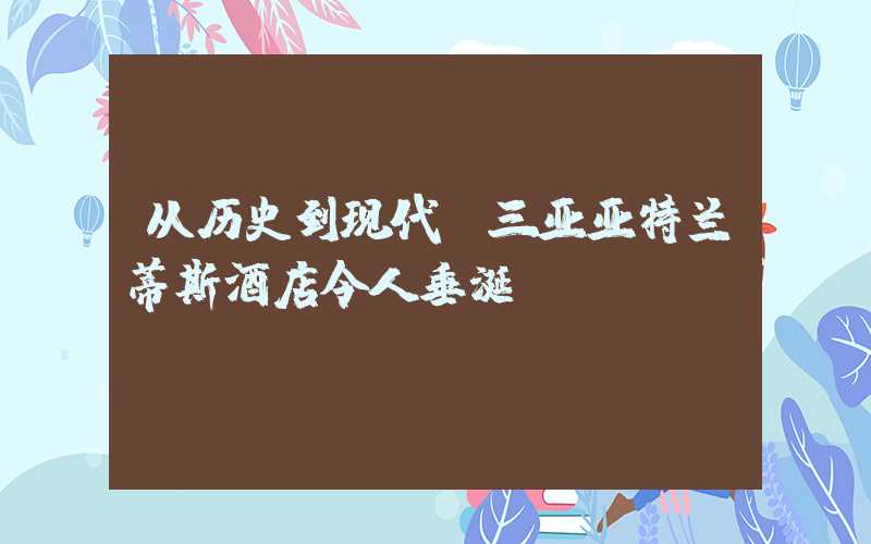 从历史到现代，三亚亚特兰蒂斯酒店令人垂涎