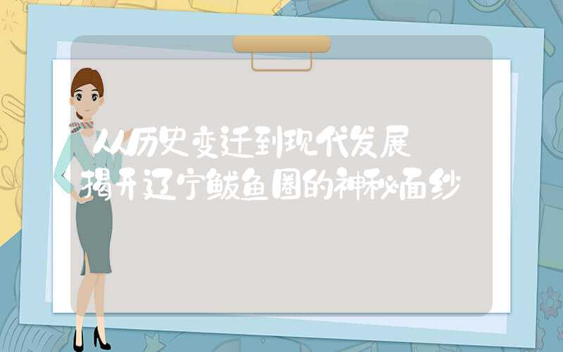 从历史变迁到现代发展——揭开辽宁鲅鱼圈的神秘面纱