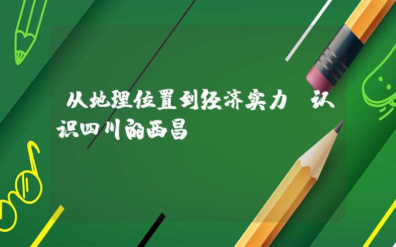 从地理位置到经济实力，认识四川的西昌