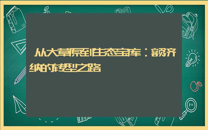 从大草原到生态宝库：额济纳的转型之路