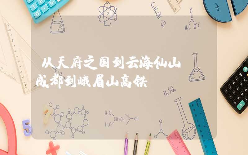从天府之国到云海仙山——成都到峨眉山高铁