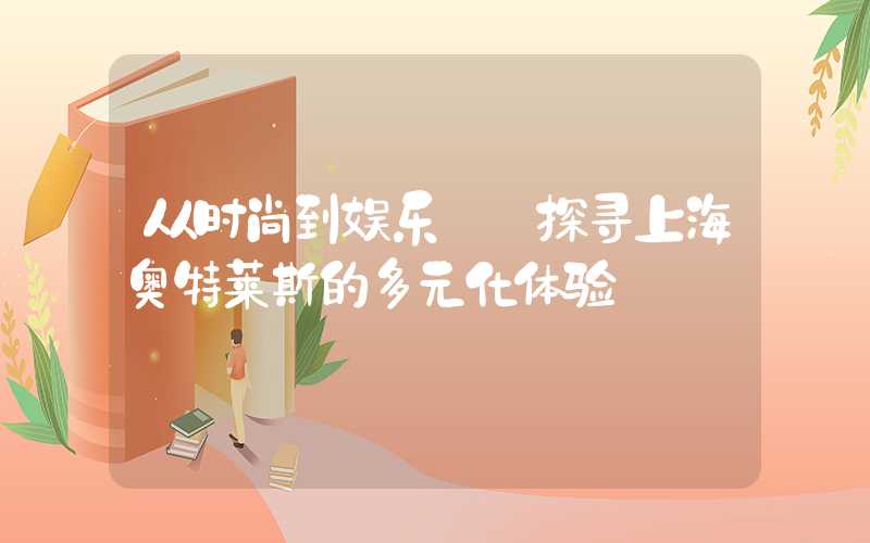 从时尚到娱乐——探寻上海奥特莱斯的多元化体验