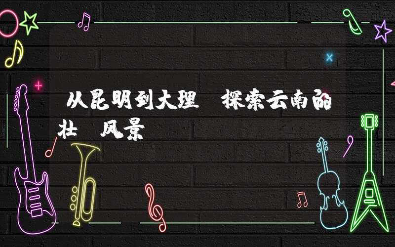 从昆明到大理，探索云南的壮丽风景