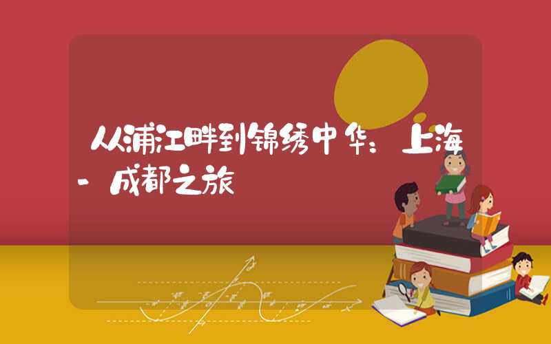 从浦江畔到锦绣中华：上海-成都之旅