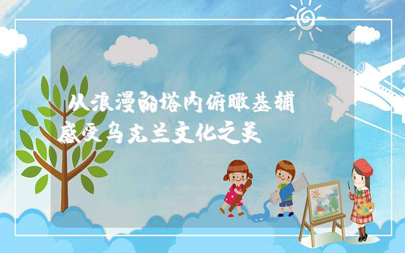 从浪漫的塔内俯瞰基辅——感受乌克兰文化之美