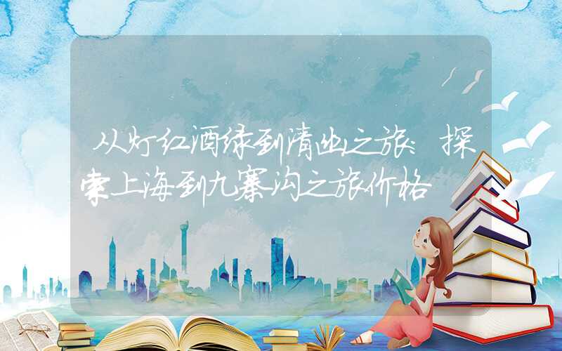从灯红酒绿到清幽之旅：探索上海到九寨沟之旅价格