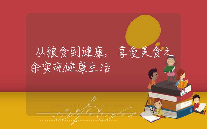 从粮食到健康:享受美食之余实现健康生活