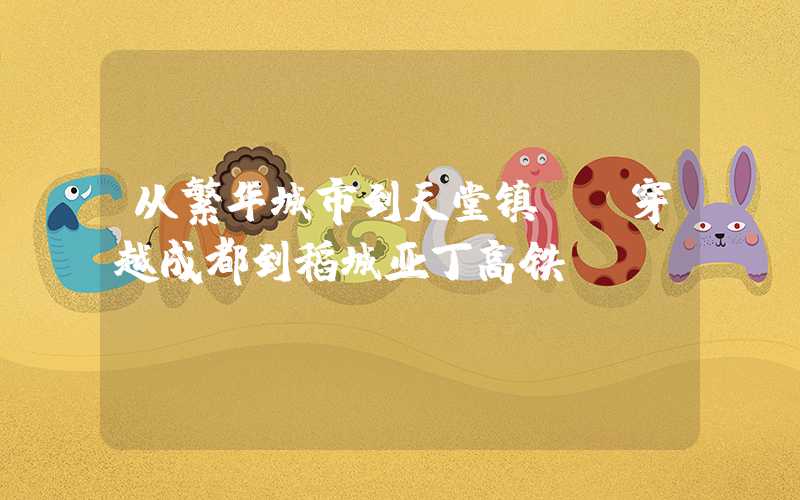 从繁华城市到天堂镇——穿越成都到稻城亚丁高铁