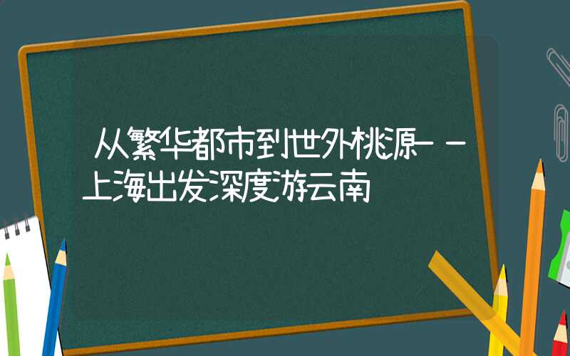 从繁华都市到世外桃源——上海出发深度游云南