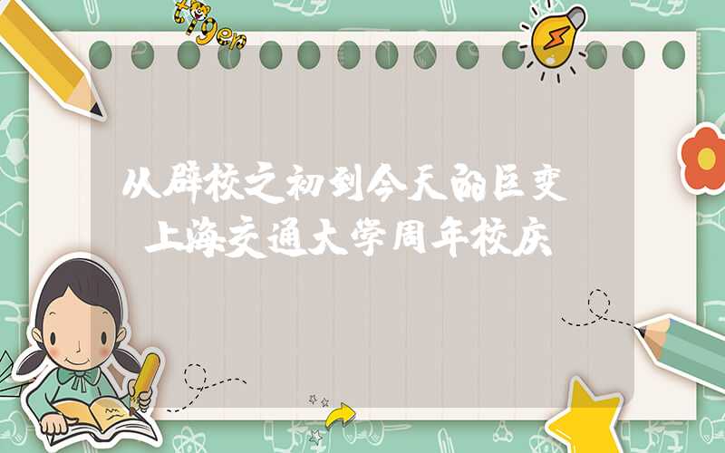 从辟校之初到今天的巨变——上海交通大学周年校庆