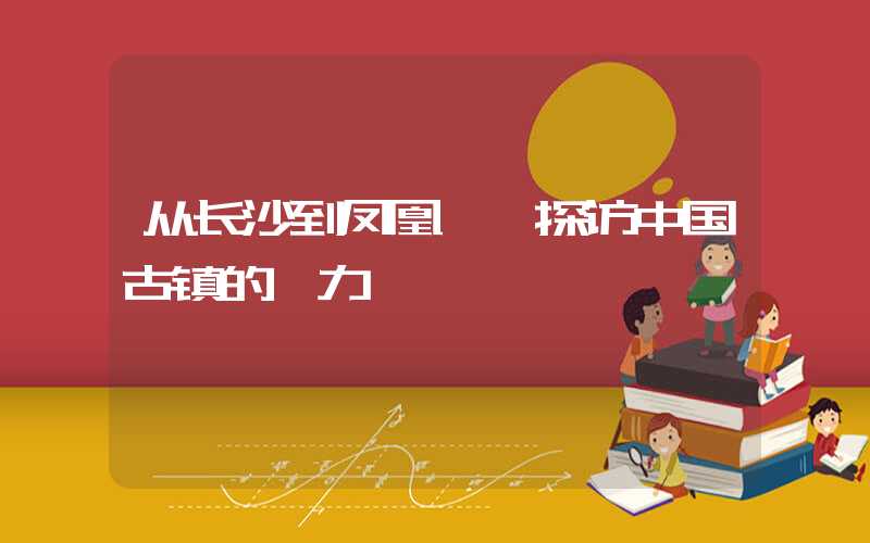 从长沙到凤凰——探访中国古镇的魅力