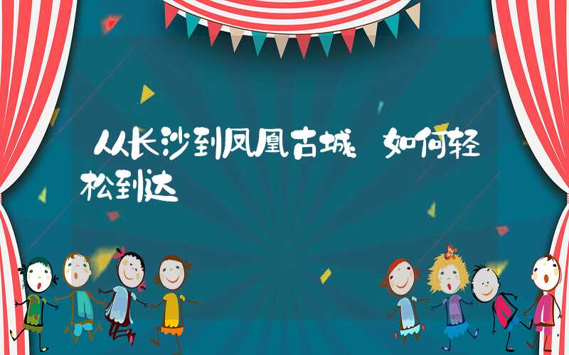 从长沙到凤凰古城：如何轻松到达