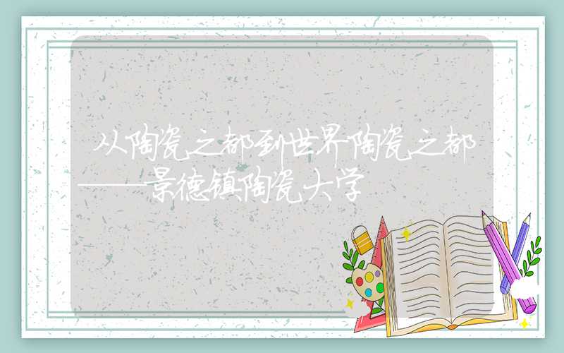 从陶瓷之都到世界陶瓷之都——景德镇陶瓷大学