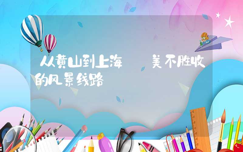 从黄山到上海——美不胜收的风景线路